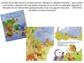 Um belo dia de Abril ouvimos a história do livro “Mariana e a Missão Primavera”… para cumprir
a sua missão, a Mariana tinha que plantar sementes no seu jardim e cuidar delas seguindo as
indicações do avô. Nós também gostávamos de o fazer, mas alguém notou que… - Não temos
um jardim, só temos uma horta!
 