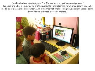 E a ideia brotou, espontânea: - E se fizéssemos um jardim na nossa escola?
Era uma boa ideia e tratamos de a pôr em marcha; pesquisamos como poderíamos fazer, de
modo a ser possível de concretizar… vimos na internet imagens de pneus a serem usados como
canteiros e decidimos fazer isso mesmo.
 