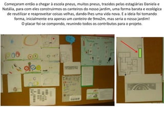 Começaram então a chegar à escola pneus, muitos pneus, trazidos pelas estagiárias Daniela e
Natália, para com eles construirmos os canteiros do nosso jardim, uma forma barata e ecológica
de reutilizar e reaproveitar coisas velhas, dando-lhes uma vida nova. E a ideia foi tomando
forma, inicialmente era apenas um canteiro de 9mx2m, mas seria o nosso jardim!
O placar foi-se compondo, reunindo todos os contributos para o projeto.
 