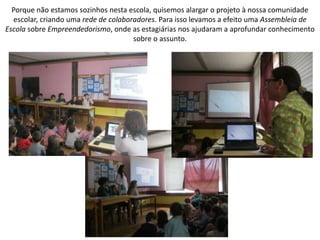 Porque não estamos sozinhos nesta escola, quisemos alargar o projeto à nossa comunidade
escolar, criando uma rede de colaboradores. Para isso levamos a efeito uma Assembleia de
Escola sobre Empreendedorismo, onde as estagiárias nos ajudaram a aprofundar conhecimento
sobre o assunto.
 