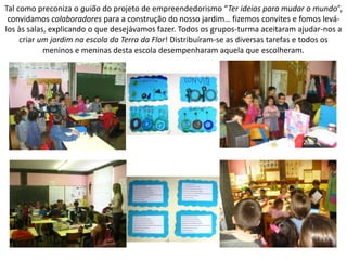 Tal como preconiza o guião do projeto de empreendedorismo “Ter ideias para mudar o mundo”,
convidamos colaboradores para a construção do nosso jardim… fizemos convites e fomos levá-
los às salas, explicando o que desejávamos fazer. Todos os grupos-turma aceitaram ajudar-nos a
criar um jardim na escola da Terra da Flor! Distribuíram-se as diversas tarefas e todos os
meninos e meninas desta escola desempenharam aquela que escolheram.
 
