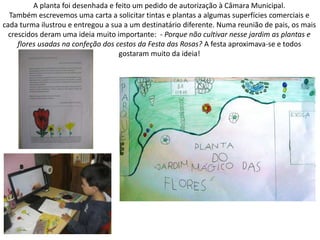 A planta foi desenhada e feito um pedido de autorização à Câmara Municipal.
Também escrevemos uma carta a solicitar tintas e plantas a algumas superfícies comerciais e
cada turma ilustrou e entregou a sua a um destinatário diferente. Numa reunião de pais, os mais
crescidos deram uma ideia muito importante: - Porque não cultivar nesse jardim as plantas e
flores usadas na confeção dos cestos da Festa das Rosas? A festa aproximava-se e todos
gostaram muito da ideia!
 