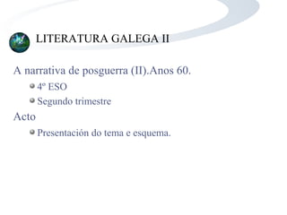 LITERATURA GALEGA II
A narrativa de posguerra (II).Anos 60.
4º ESO
Segundo trimestre
Acto
Presentación do tema e esquema.
 