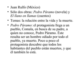 Juan Rulfo (México) Sólo dos obras:  Pedro Páramo  (novela) y  El llano en llamas  (cuentos) Temas: la relación entre la vida y la muerte.  Pedro Páramo : el protagonista llega a un pueblo, Comala, en busca de su padre, a quien no conoce, Pedro Páramo. Éste resulta ser un hombre odiado por todo el pueblo, ya muerto. Poco a poco el protagonista descubre que todos los habitantes del pueblo están muertos, y que él también lo está.  