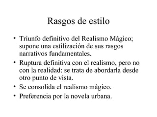 Rasgos de estilo Triunfo definitivo del Realismo Mágico; supone una estilización de sus rasgos narrativos fundamentales.  Ruptura definitiva con el realismo, pero no con la realidad: se trata de abordarla desde otro punto de vista.  Se consolida el realismo mágico. Preferencia por la novela urbana.  