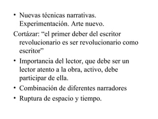 Nuevas técnicas narrativas. Experimentación. Arte nuevo.  Cortázar: “el primer deber del escritor revolucionario es ser revolucionario como escritor”  Importancia del lector, que debe ser un lector atento a la obra, activo, debe participar de ella.  Combinación de diferentes narradores Ruptura de espacio y tiempo.  