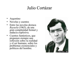 Julio Cortázar Argentino  Novelas y cuentos Entre las novelas destaca  Rayuela  (1963), de una gran complejidad formal y audacia expresiva.  Cuentos fantásticos, que proponen siempre una reflexión sobre la realidad y el ser humano, sobre los problemas existenciales y políticos del hombre.  