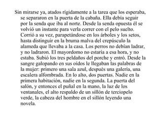 Sin mirarse ya, atados rígidamente a la tarea que los esperaba, se separaron en la puerta de la cabaña. Ella debía seguir por la senda que iba al norte. Desde la senda opuesta él se volvió un instante para verla correr con el pelo suelto. Corrió a su vez, parapetándose en los árboles y los setos, hasta distinguir en la bruma malva del crepúsculo la alameda que llevaba a la casa. Los perros no debían ladrar, y no ladraron. El mayordomo no estaría a esa hora, y no estaba. Subió los tres peldaños del porche y entró. Desde la sangre galopando en sus oídos le llegaban las palabras de la mujer: primero una sala azul, después una galería, una escalera alfombrada. En lo alto, dos puertas. Nadie en la primera habitación, nadie en la segunda. La puerta del salón, y entonces el puñal en la mano, la luz de los ventanales, el alto respaldo de un sillón de terciopelo verde, la cabeza del hombre en el sillón leyendo una novela. 