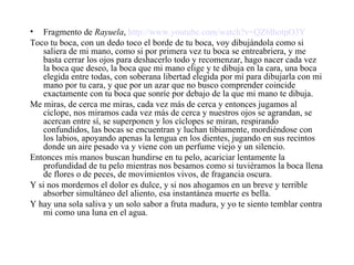 Fragmento de  Rayuela ,  http://www.youtube.com/watch?v=QZ6lhotpO3Y Toco tu boca, con un dedo toco el borde de tu boca, voy dibujándola como si saliera de mi mano, como si por primera vez tu boca se entreabriera, y me basta cerrar los ojos para deshacerlo todo y recomenzar, hago nacer cada vez la boca que deseo, la boca que mi mano elige y te dibuja en la cara, una boca elegida entre todas, con soberana libertad elegida por mí para dibujarla con mi mano por tu cara, y que por un azar que no busco comprender coincide exactamente con tu boca que sonríe por debajo de la que mi mano te dibuja.  Me miras, de cerca me miras, cada vez más de cerca y entonces jugamos al cíclope, nos miramos cada vez más de cerca y nuestros ojos se agrandan, se acercan entre sí, se superponen y los cíclopes se miran, respirando confundidos, las bocas se encuentran y luchan tibiamente, mordiéndose con los labios, apoyando apenas la lengua en los dientes, jugando en sus recintos donde un aire pesado va y viene con un perfume viejo y un silencio.  Entonces mis manos buscan hundirse en tu pelo, acariciar lentamente la profundidad de tu pelo mientras nos besamos como si tuviéramos la boca llena de flores o de peces, de movimientos vivos, de fragancia oscura. Y si nos mordemos el dolor es dulce, y si nos ahogamos en un breve y terrible absorber simultáneo del aliento, esa instantánea muerte es bella.  Y hay una sola saliva y un solo sabor a fruta madura, y yo te siento temblar contra mi como una luna en el agua. 