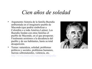 Cien años de soledad Argumento: historia de la familia Buendía ambientada en el imaginario pueblo de Macondo (que podría simbolizar a Colombia o a toda América Latina). Los Buendía fundan con otras familias el pueblo de Macondo, en el que prosperan. Finalmente asistimos a la decadencia del pueblo y de sus habitantes, hasta su total desaparición.  Temas: naturaleza, soledad, problemas políticos y sociales, problemas humanos, fuerzas sobrenaturales, violencia, etc.  http://www.emol.com/especiales/infografias/100soledad/index.htm 
