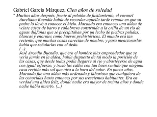 Gabriel García Márquez,  Cien años de soledad "  Muchos años después, frente al pelotón de fusilamiento, el coronel Aureliano Buendía había de recordar aquella tarde remota en que su padre lo llevó a conocer el hielo. Macondo era entonces una aldea de veinte casas de barro y cañabrava construida a la orilla de un río de aguas diáfanas que se precipitaban por un lecho de piedras pulidas, blancas y enormes como huevos prehistóricos. El mundo era tan reciente, que muchas cosas carecían de nombre, y para mencionarlas había que señalarlas con el dedo.  (...) José Arcadio Buendía, que era el hombre más emprendedor que se vería jamás en la aldea, había dispuesto de tal modo la posición de las casas, que desde todas podía llegarse al río y abastecerse de agua con igual esfuerzo, y trazó las calles con tan buen sentido que ninguna casa recibía más sol que otra a la hora del calor. En pocos años, Macondo fue una aldea más ordenada y laboriosa que cualquiera de las conocidas hasta entonces por sus trescientos habitantes. Era en verdad una aldea feliz, donde nadie era mayor de treinta años y donde nadie había muerto. (...) 
