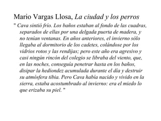 Mario Vargas Llosa,  La ciudad y los perros "  Cava sintió frío. Los baños estaban al fondo de las cuadras, separados de ellas por una delgada puerta de madera, y no tenían ventanas. En años anteriores, el invierno sólo llegaba al dormitorio de los cadetes, colándose por los vidrios rotos y las rendijas; pero este año era agresivo y casi ningún rincón del colegio se libraba del viento, que, en las noches, conseguía penetrar hasta en los baños, disipar la hediondez acumulada durante el día y destruir su atmósfera tibia. Pero Cava había nacido y vivido en la sierra, estaba acostumbrado al invierno: era el miedo lo que erizaba su piel.  " 