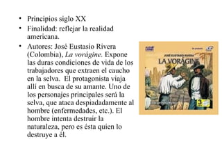 Principios siglo XX Finalidad: reflejar la realidad americana. Autores: José Eustasio Rivera (Colombia),  La vorágine.  Expone las duras condiciones de vida de los trabajadores que extraen el caucho en la selva.  El protagonista viaja allí en busca de su amante. Uno de los personajes principales será la selva, que ataca despiadadamente al hombre (enfermedades, etc.). El hombre intenta destruir la naturaleza, pero es ésta quien lo destruye a él.  