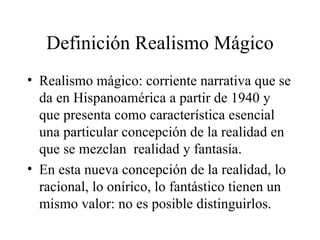 Definición Realismo Mágico Realismo mágico: corriente narrativa que se da en Hispanoamérica a partir de 1940 y que presenta como característica esencial una particular concepción de la realidad en que se mezclan  realidad y fantasía.  En esta nueva concepción de la realidad, lo racional, lo onírico, lo fantástico tienen un mismo valor: no es posible distinguirlos.  