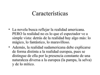 Características La novela busca reflejar la realidad americana. PERO la realidad no es lo que el espectador ve a simple vista: detrás de la realidad hay algo más: lo mágico, lo fantástico, lo maravilloso.  Además, la realidad sudamericana debe explicarse de forma distinta a la realidad europea, pues se distingue de ella por la presencia constante de una naturaleza diversa a la europea (la pampa, la selva) y de lo mítico. 