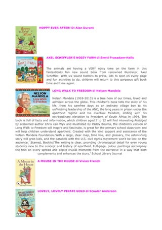 HOPPY EVER AFTER! Di Alan Durant
AXEL SCHEFFLER’S NOISY FARM di Smrti Prasadam-Halls
The animals are having a VERY noisy time on the farm in this
fantastically fun new sound book from renowned illustrator, Axel
Scheffler. With six sound buttons to press, lots to spot on every page
and fun activities to do, children will return to this gorgeous gift book
time and time again.
LONG WALK TO FREEDOM di Nelson Mandela
Nelson Mandela (1918-2013) is a true hero of our times, loved and
admired across the globe. This children's book tells the story of his
life, from his carefree days as an ordinary village boy to his
unflinching leadership of the ANC, the long years in prison under the
apartheid regime and his eventual freedom, ending with his
extraordinary elevation to President of South Africa in 1994. The
book is full of facts and information, which children aged 7 to 12 will find interesting.Abridged
by acclaimed author Chris van Wyk and illustrated by Paddy Bouma, the children's version of
Long Walk to Freedom will inspire and fascinate, is great for the primary school classroom and
will help children understand apartheid. Created with the kind support and assistance of the
Nelson Mandela Foundation.'With a large, clear map, time line, and glossary, the astonishing
story will grab kids, and the parallels with the U.S. civil rights movement won't be lost on the
audience.' Starred, Booklist'The writing is clear, providing chronological detail for even young
students new to the concept and history of apartheid. Full-page, colour paintings accompany
the text on every spread and depict crucial moments from the narrative in a way that both
complements and enhances the story.' School Library Journal
A MOUSE IN THE HOUSE di Vivian French
LOVELY, LOVELY PIRATE GOLD di Scoular Anderson
 