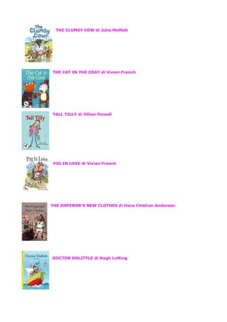THE CLUMSY COW di Julia Moffatt
THE CAT IN THE COAT di Vivian French
TALL TILLY di Jillian Powell
PIG IN LOVE di Vivian French
THE EMPEROR’S NEW CLOTHES di Hans Chistian Andersen
DOCTOR DOLITTLE di Hugh Lofting
 