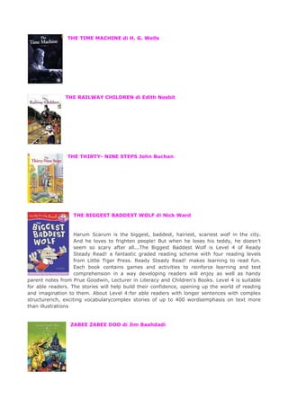 THE TIME MACHINE di H. G. Wells
THE RAILWAY CHILDREN di Edith Nesbit
THE THIRTY- NINE STEPS John Buchan
THE BIGGEST BADDEST WOLF di Nick Ward
Harum Scarum is the biggest, baddest, hairiest, scariest wolf in the city.
And he loves to frighten people! But when he loses his teddy, he doesn't
seem so scary after all...The Biggest Baddest Wolf is Level 4 of Ready
Steady Read! a fantastic graded reading scheme with four reading levels
from Little Tiger Press. Ready Steady Read! makes learning to read fun.
Each book contains games and activities to reinforce learning and test
comprehension in a way developing readers will enjoy as well as handy
parent notes from Prue Goodwin, Lecturer in Literacy and Children's Books. Level 4 is suitable
for able readers. The stories will help build their confidence, opening up the world of reading
and imagination to them. About Level 4:for able readers with longer sentences with complex
structurerich, exciting vocabularycomplex stories of up to 400 wordsemphasis on text more
than illustrations
ZABEE ZABEE DOO di Jim Baahdadi
 