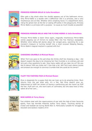 PRINCESS MIRROR-BELLE di Julia Donaldson
Ellen gets a big shock when her double appears out of the bathroom mirror.
Only Mirror-Belle is a double with a difference! She is a princess, and a very
mischievous one at that. Whether she's wreaking havoc in a department store,
riding the ghost train at the fair or seeing off bullies in the playground, Princess
Mirror-Belle is a princess with a purpose - to cause as much trouble as possible!
PRINCESS MIRROR-BELLE AND THE FLYING HORSE di Julia Donaldson
Princess Mirror-Belle is back! Once again, magically mischievous Mirror-Belle
comes popping out of mirrors to sweep Ellen into five hilarious escapades.
Whether she's telling tall stories about her winged pony, searching for a sea
monster's treasure or turning herself into a most unusual Sleeping Beauty,
Mirror-Belle's magical mayhem is packed with fun!
CHOOSING CRUMBLE di Michael Rosen
When Terri-Lee goes to the pet-shop she thinks she'll be choosing a dog - she
doesn't expect the dog to be choosing her! But Crumble is no ordinary pet and
he's got a few questions to ask: How many walks will you take me on? Do you
like to dance? Will you tickle me? I like that a lot. Will Terri-Lee's dance moves
and answers be enough to convince Crumble that she could be his owner?
FLUFF THE FARTING FISH di Michael Rosen
Elvie is desperate for a puppy that she can train up to do amazing tricks. Mum
returns from the pet shop with, it's a fish. But Elvie doesn't give up.
Determined to fulfill her dream of having a performing pet she trains up Fluff
the fish. Fluff can't sit, she won't bark on command, but she does have a fishy
talent all of her own...
WAR GAMES di Terry Deary
Two children deal with the repercussions of war with the help of their favourite
sports, from top Horrible Histories author Terry Deary. Touching stories of
cricket and football set during World War II. Particularly suitable for struggling,
reluctant and dyslexic readers of 8+
 
