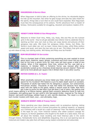 HAGUROSAN di Darren Shan
When Hagurosan is told to take an offering to the shrine, he reluctantly begins
his trek up the mountain. But when he gets hungry and eats the cake meant for
the spirits, things take a turn that no one could have expected. Now Hagurosan
must face the consequences of his actions. Terrific adventure from a master of
fantasy. Particularly suitable for struggling, reluctant and dyslexic readers of 8+
HONEY’S NEW FRIND di Sue Mongredien
Welcome to Kitten Club! Amy, Molly, Lily, Ruby, Ella and Mia are the luckiest
girls in the world - they've all got adorable new kittens! And to celebrate they're
starting up their very own club so they can swap stories and pictures of their
gorgeous new pets. Ella loves her gorgeous kitten, Honey, but Misty, the
family's much older cat, isn't so keen. Honey likes to play, while Misty prefers
peace and quiet, and soon the two cats are at war. The Kitten Club girls come
up with ideas to help, but nothing works. Will Honey and Misty ever be friends?
BUM-BELIEVABLE! Di Ian Locke
This is a bumper book of facts containing everything you ever wanted to know
about sport, medicine, space, ghosts, inventions and much more! Did you know
that by the time a person turns 50, their nails will have grown a total of two
metres. When it first appeared, Coca Cola, without the fizz, was sold as a
medicine. In October 1997, a Yorkshire Terrier was rescued after being
accidentally sucked up by a Swansea street-cleaning vacuum cleaner! There are
said to be more ghosts per square mile in Britain than in any other country
MOTIVE GAMES di L. D. Taylor
When practically everyone you know hated your Dad, where do you start your
search for his murderer? Phil Roland is sure his dad's death wasn't an accident.
Thousands of adults had hated him for designing a popular, but controversial,
first-person shooter. Thousands of kids had hated him because he'd walked
away with the rights to the game, before a sequel could be made. Now Phil's
got a plan to prove his dad didn't just fall down a set of stairs. But getting that
proof means getting in at Motive Games, getting Dad's eccentric detective friend to help him
investigate, and getting past his own grief.In this fast-paced thriller, inspired by The Song of
Roland, real-world technology collides head on with real-life dilemmas. The result is a high-
tech murder mystery with heart, soul... and ultimately, hope.
WORLD’S WORST JOBS di Tracey Turner
Fancy spending your days cleaning sewers with no protective clothing, letting
mosquitoes turn you into a human pincushion for medical research, or popping
up a chimney with a brush for a spot of cleaning? Then The World's Worst Jobs
is the book for you. From Victorian toshers who sifted London's sewage for
treasure, to Roman gladiators who fought to the death on a daily basis, find out
all about the hardest, most revolting and most hilarious jobs in the world
through history. Fantastically funny and delightfully disgusting, this is an eye-opening look at
historical and modern day jobs that will leave young readers entertained and astounded.
 