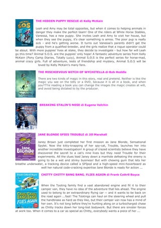 THE HIDDEN PUPPY RESCUE di Kelly McKain
Leah and Amy may be total opposites, but when it comes to helping animals in
danger they make the perfect team! One of the riders at White Horse Stables,
Vanessa, has a new puppy. She invites Leah and Amy to visit her house, but
when they see the puppy, it's clear something is amiss. The poor pup is really
sick - and he's getting worse. It turns out Vanessa's parents didn't get the
puppy from a qualified breeder, and the girls realize that a rogue operator could
be about. With more puppies' lives at stake, they decide to investigate - but how far will Leah
go this time? Animal S.O.S. are the puppies' only hope! A fantastic adventure series from Kelly
McKain (Pony Camp Diaries, Totally Lucy), Animal S.O.S is the perfect series for horse-mad,
animal crazy girls. Full of adventure, tests of friendship and mystery, Animal S.O.S will be
loved by Kelly McKain's many fans.
THE MISCHIEVOUS WITCH OF WYCHITELLA di Bob Heddle
There are two kinds of magic in this story, real and pretend. Neither is like the
magic you see on the telly or a DVD, because it is all in a book, and when
you???re reading a book you can change the images the magic creates at will,
and avoid being dictated to by the producer.
BREAKING STALIN’S NOSE di Eugene Velchin
JANE BLONDE SPIES TROUBLE di Jill Marshall
Janey Brown just completed her first mission as Jane Blonde, Sensational
Spylet. Now the kitty-knapping of her spy-cat, Trouble, launches her into
another incredible investigation! A group of crazed scientists believe they have
discovered the secret to a cat's nine lives but they need Trouble for their
experiments. All the clues lead Janey down a manhole defeating the enemy is
going to be a wet and stinky business! But with chewing gum that lets her
breathe underwater, a tracking device called a SPIpod and a high-speed mini-hoverboard as
well her natural code-cracking expertise Jane Blonde is ready for action ...
CHITTY CHITTY BANG BANG. FLIES AGAIN di Frank Cottrll Boyce
When the Tooting family find a vast abandoned engine and fit it to their
camper van, they have no idea of the adventure that lies ahead. The engine
used to belong to an extraordinary flying car -- and it wants to be back on
the road again ...fast! The Tootings can haul on the steering wheel and pull
the handbrake as hard as they like, but their camper van now has a mind of
her own. It's not long before they're hurtling along on a turbocharged chase
as Chitty tracks down her long-lost bodywork. But there are sinister forces
at work too. When it comes to a car as special as Chitty, everybody wants a piece of her ...
 
