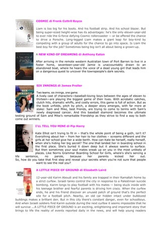 COSMIC di Frank Cottrll Boyce
Liam is too big for his boots. And his football strip. And his school blazer. But
being super-sized height-wise has its advantages: he's the only eleven-year-old
to ever ride the G-force defying Cosmic rollercoaster -- or be offered the chance
to drive a Porsche. Long-legged Liam makes a giant leap for boy-kind by
competing with a group of adults for the chance to go into space. Is Liam the
best boy for the job? Sometimes being big isn't all about being a grown-up.
A NEW KIND OF DREAMING di Anthony Eaton
After arriving in the remote western Australian town of Port Barren to live in a
foster home, seventeen-year-old Jamie is unaccountably drawn to an
abandoned boat, where he hears the voice of a dead young girl that leads him
on a dangerous quest to uncover the townspeople's dark secrets.
SIX INNINGS di James Preller
Two teams, six innings, one game.
A lively cast of characters—baseball-loving boys between the ages of eleven to
thirteen—are playing the biggest game of their lives. With acrobatic catches,
clutch hits, dramatic whiffs, and costly errors, this game is full of action. But as
the book unfolds, pitch by pitch, a deeper story emerges, with far more at
stake: Sam and Mike, best friends, are trying to come to terms with Sam’s
newly diagnosed cancer. And this baseball diamond becomes the ultimate
testing ground of Sam and Mike’s remarkable friendship as they strive to find a way to both
come out winners.
I’LL TELL YOU MINE di Pip Harry
Kate Elliot isn't trying to fit in – that's the whole point of being a goth, isn't it?
Everything about her – from her hair to her clothes – screams different and the
girls at her school give her a wide berth. How can Kate be herself, really herself,
when she's hiding her big secret? The one that landed her in boarding school in
the first place. She's buried it down deep but it always seems to surface.
But then sometimes your soul mates sneak up on you in the most unlikely of
places. Like Norris Grammar Boarding School for Girls, where's she's serving a
life sentence, no parole, because her parents kicked her out.
So, how do you take that first step and reveal your secrets when you're not sure that people
want to see the real you?
A LITTLE PIECE OF GROUND di Elizabeth Laird
12-year-old Karim Aboudi and his family are trapped in their Ramallah home by
a strict curfew. Israeli tanks control the city in response to a Palestinian suicide
bombing. Karim longs to play football with his mates -- being stuck inside with
his teenage brother and fearful parents is driving him crazy. When the curfew
ends, he and his friend discover an unused patch of ground that's the perfect
site for a football pitch. Nearby, an old car hidden intact under bulldozed
buildings makes a brilliant den. But in this city there's constant danger, even for schoolboys.
And when Israeli soldiers find Karim outside during the next curfew it seems impossible that he
will survive ...A LITTLE PIECE OF GROUND is an exciting, enlightening and important story that
brings to life the reality of events reported daily in the news, and will help young readers
 