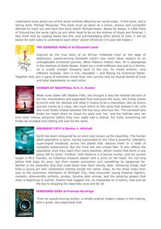 understand more about one of the worst conflicts affecting our world today. 'A fine book, and a
daring book' Michael Morpurgo 'This book must go down as a brave, serious and successful
attempt to reach out and have this story heard' Michael Rosen, Books for Keeps 'A Little Piece
of Ground has the same rights as any other book to be on the shelves of shops and libraries. I
also think that by reading books like this, and acknowledging other points of view, it will be
easier for both sides to understand each other' Jewish Chronicle (14-year-old reader.)
THE GARBAGE KING di di Elizabeth Laird
Inspired by the true story of an African childhood lived on the edge of
destitution, award-winning Elizabeth Laird's new novel takes readers on an
unforgettable emotional journey. When Mamo's mother dies, he is abandoned
in the shanties of Addis Ababa. Stolen by a child-trafficker and sold to a farmer,
he is cruelly treated. Escaping back to the city, he meets another, very
different runaway. Dani is rich, educated -- and fleeing his tyrannical father.
Together they join a gang of homeless street boys who survive only by mutual bonds of trust
and total dependence on each other.
CHOSEN AT NIGHTFALL di C. C. Hunter
When Kylie Galen left Shadow Falls, she thought it was the hardest decision of
her life. Heartbroken and separated from everyone she loves, she finally comes
to terms with her abilities and what it means to be a chameleon. But as Kylie's
journey comes to a close, she must return to the camp that started it all...and
she must finally choose between the two boys who love her. The werewolf who
broke her heart when he chose his pack over her, and the half-fae who ran
from their intense attraction before they ever really had a chance. For Kylie, everything will
finally be revealed and nothing will ever be the same.
MIDNIGHT CITY di Barton J. Mitchell
Earth has been conquered by an alien race known as the Assembly. The human
adult population is gone, having succumbed to the Tone-a powerful, telepathic
super-signal broadcast across the planet that reduces them to a state of
complete subservience. But the Tone has one critical flaw. It only affects the
population once they reach their early twenties. Which means that there is one
group left to resist: Children. Holt Hawkins is a bounty hunter, and his current
target is Mira Toombs, an infamous treasure seeker with a price on her head. It's not long
before Holt bags his prey, but their instant connection isn't something he bargained for.
Neither is the Assembly ship that crash-lands near them shortly after. Venturing inside, Holt
finds a young girl who remembers nothing except her name: Zoey. As the three make their
way to the cavernous metropolis of Midnight City, they encounter young freedom fighters,
mutants, otherworldly artifacts, pirates, feuding alien armies, and the amazing powers that
Zoey is beginning to exhibit. Powers that suggest she, as impossible as it seems, may just be
the key to stopping the Assembly once and for all.
VERDIGRIS DEEP di Frances Hardinge
From an award-winning author, a wholly original modern classic in the making,
with a great, new paperback look.
 