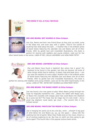THE KNOW IT ALL di Peter Whitfield
ZOE AND BEANS: NOT SCARED di Chloe Imkpen
Join Zoe, Beans and their new friend Oscar as they pick up snails, jump
in the deep end, and even play with a spider. They're not scared of
anything! But what about the dark ...? Another title in the brilliant series
of board books featuring the adorable Zoe and Beans and all of their
friends. With its gentle text and irresistible illustrations, this book is
perfect for sharing with toddlers and young children. Look out for the
other board books in the series: LOOK AT ME!, HELLO LADYBIRD! and HOW MANY PETS?
ZOE AND BEANS: LADYBIRD! di Chloe Imkpen
Zoe and Beans have found a ladybird! But where has it gone? It's
nowhere to be found in the garden, but they do discover all kinds of
other things whilst they're looking. A classic hide-and-seek story -- can
you spot the ladybird on every page? Another title in the brilliant series
of board books featuring the adorable Zoe and Beans and all of their
friends. With its gentle text and irresistible illustrations, this book is
perfect for sharing with toddlers and young children. Look out for the other board books in the
series: LOOK AT ME!, WE'RE NOT SCARED and HOW MANY PETS?
ZOE AND BEANS: THE MAGIC HOOP! di Chloe Imkpen
Zoe has found a fun new game to play! When Beans jumps through her
hoop he magically transforms into ...Beans the rabbit with floppy ears,
or Beans the crocodile with snappy jaws! But could Beans the elephant
be a jump too far? The hoop may be magic but it's only small - and a
great big elephant could easily get stuck ...The second title in this
brilliant series!
ZOE AND BEANS: PANTS ON THE MOON! di Chloe Imkpen
Zoe is hanging her pants out to dry one day, when ...whoosh! A big gust
of wind blows her and Beans up, up, up into space -- along with the
washing line full of pants! When they finally land on the moon, there's a
lot of exciting exploring to do. But how on earth are they going to get
home again? The fourth title in this popular picture book series.
 
