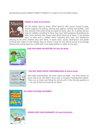 extraordinary guises (Rabbit? Fabbit?! Prabbit!?!) in search of his fairytale ending.
SHARE di Sally Anne Garlan
It's not always easy to share. When Bunny's little cousin comes to play,
there's tugging and pulling, jostling and jiggling, huffing and puffing...until
they discover that some things are good to share, after all. A perfect picture
book for toddlers unwilling to share their toys! With gorgeous illustrations by
Sally Anne Garland, this lovely book about learning to share is the perfect
story to read with a toddler who's hoarding their toys and stubbornly
refusing to let other children play with them. A sweet story, quirky illustrations and gentle
rhyming text make It's Not Always Easy to Share a must for any parent trying to encourage
sharing and a great book for a child with a new baby brother or sister on the way.
CAN YOU MAKE ME BETTER? Di Ann De Bode
THE BOY WHO HATED TOOTHBRUSHES di Zehra Hicks
Billy hates toothbrushes. He never cleans his teeth - not when there's so
much else to do. But Billy's never seen a Funtastic Toothsparkler before.
There are so many cool things he can do with it! But the big question is
...will one of them be brushing his teeth?
MY FIRST PICTURE ALPHABET
CONNI GEHT ZUM ZAHNARZT di Liane Schneider
 