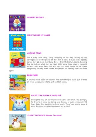 NURSERY RHYMES
FIRST WORDS MY HAUSE
AROUND TOWN
I'm a busy train, chug, chug, chugging on my way, Picking up my
carriages and working hard all day! Join a train, a truck and a speedy
car as they go about their busy days -- then lift the fun, scene-changing
flap to find out what they do next! With shiny foiled covers, colourful
artwork and large flaps that are easy for small hands to lift, these
delightfully chunky board books are perfect for reading over and over
again.
BUSY FARM
A chunky board book for toddlers with something to push, pull or slide
on every spread, and lots to spot and talk about.
OH SO TINY BUNNY di David Kirk
During the day, Oh So Tiny Bunny is very, very small. But at night,
he dreams of being big-as big as a dragon, or even a mountain! At
first, that's fine, but then he feels lonely. There's no one to share it
with. Are there no other bunnies so big as him?
CLUCKY THE HEN di Monica Carretero
 