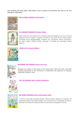 and cuddling her baby tight, Little Bear's mum is great at everything! But best of all, she
belongs to Little Bear!
THE FLYING LESSON di Pat Clarke
EL GIGANTE EGOISTA di Oscar Wlde
Cada tarda els nens juguen en el preciós jardí del Gegant, fins que un dia el
Gegant torna de viatge i, indignat, clausura el seu jardí. Però no pot impedir
l’arribada d’uns desagradables visitants que s’instal·len sense miraments.
Un etern clàssic d’Oscar Wilde, abreujat i il·lustrat pel reconegut Alexis
Deacon.
EGGS 123 di Janet Halfann
BETWEEN THE PAGES di Joan van Loon
Between the Pages is the story of two brave boys, Billy and Jack, and their
exciting adventures in the rainforest. It celebrates the pleasures of reading,
especially reading in bed.
PET TO SCHOOL DAY di Hilary Robinson
NO MORE KISSING! Emma Chichester Clark
'I wish no one had invented kissing.' Momo doesn't approve of kissing. He
especially doesn't like being kissed. So he sets out on a campaign to stop it.
But then his brand new baby brother arrives and he changes his mind!
 