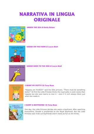NARRATIVA IN LINGUANARRATIVA IN LINGUANARRATIVA IN LINGUANARRATIVA IN LINGUA
ORIGINALEORIGINALEORIGINALEORIGINALE
UNDER THE SEA di Emily Bolam
GOOSE ON THE FARM di Laura Wall
GOOSE GOES TO THE ZOO di Laura Wall
I WANT MY POTTY! Di Tony Ross
"Nappies are YUUECH!" said the little princess. "There must be something
better!" At first the Little Princess thinks the royal potty is even worse than
nappies but she soon learns to love it - even if it isn't always there just
when she needs it.
I WANT A BOYFRIEND! Di Tony Ross
One day, the Little Princess decides she wants a boyfriend. After searching
everywhere, Donald is proclaimed as the Royal Boyfriend. But the Little
Princess soon finds out boyfriends aren't nearly as fun as she thinks.
 