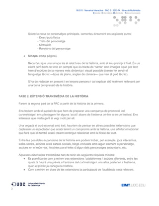 06.515 · Narrativa Interactiva · PAC 2 · 2013-14 · Grau de Multimèdia
Estudis d'Informàtica Multimèdia i Telecomunicació

Sobre la resta de personatges principals, comenteu breument els següents punts:
- Descripció física
- Trets del personatge
- Motivació
- Rerefons del personatge
●

Sinopsi (mitja pàgina)
Recordeu que una sinopsi és el relat breu de la història, amb el seu principi i final. És un
escrit però hem de tenir en compte que es tracta de 'narrar' amb imatges i que per tant
hem d'escriure de la manera més dinàmica i visual possible (sense fer servir el
llenguatge tècnic —tipus de plans, angles de càmera— que van al guió tècnic).
S’ha de redactar en present i en tercera persona i cal explicar allò realment rellevant per
una bona compressió de la història.

FASE 2. EXTENSIÓ TRANSMÈDIA DE LA HISTÒRIA
Farem la segona part de la PAC a partir de la història de la primera.
Ens trobem amb el supòsit de que hem de preparar una campanya de promoció del
curtmetratge i ens plantegem fer alguna ‘acció’ abans de l’estrena on-line o en un festival. Ens
interessa que molta gent el vegi i voti per ell.
Una vegada el curt estrenat amb èxit, hauríem de pensar en altres possibles extensions que
captessin un espectador que acabi tenint un compromís amb la història, una afinitat emocional
que farà que ell també acabi creant contingut relacionat amb la ficció del curt.
Entre les possibles expansions de la història ens podem trobar, per exemple, jocs interactius,
webs-series, accions a les xarxes socials, blogs vinculats amb algun element o personatge,
accions en el món real, històries paral·leles d’algun dels personatges secundaris, etc.
Aquestes extensions transmèdia han de tenir els següents requisits mínims:
● Es planificaran com a mínim tres extensions / plataformes / accions diferents, entre les
quals hi haurà una prèvia a l’estrena del curtmetratge i una altra posterior a l’estrena,
quan el públic ja conegui la història.
● Com a mínim en dues de les extensions la participació de l’audiència serà rellevant.

3

 