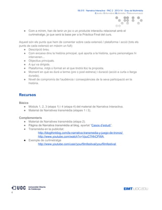 06.515 · Narrativa Interactiva · PAC 2 · 2013-14 · Grau de Multimèdia
Estudis d'Informàtica Multimèdia i Telecomunicació

●

Com a mínim, han de tenir un joc o un producte interactiu relacionat amb el
curtmetratge, ja que serà la base per a la Pràctica Final del curs.

Aquest són els punts que hem de comentar sobre cada extensió / plataforma / acció (tots els
punts de cada extensió en màxim un full):
● Descripció breu.
● Com encaixa dins la història principal, què aporta a la història, quins personatges hi
intervenen...
● Objectius principals.
● A qui va dirigida.
● Plataforma, mitjà o format en el que tindrà lloc la proposta.
● Moment en què es durà a terme (pre o post estrena) i duració (acció a curta o llarga
durada).
● Nivell de compromís de l’audiència i conseqüències de la seva participació en la
història.

Recursos
Bàsics
● Mòduls 1, 2, 3 (etapa 1) i 4 (etapa 4) del material de Narrativa Interactiva.
● Material de Narratives transmèdia (etapes 1 i 3).
Complementaris
● Material de Narratives transmèdia (etapa 2).
● Pàgina de Narrativa transmèdia al blog, apartat “Casos d’estudi”.
● Transmèdia en la publicitat:
http://blogthinkbig.com/la-narrativa-transmedia-y-juego-de-tronos/
http://www.youtube.com/watch?v=VpuC7HhCPWA
● Exemple de curtmetratge
http://www.youtube.com/user/yourfilmfestival/yourfilmfestival

4

 