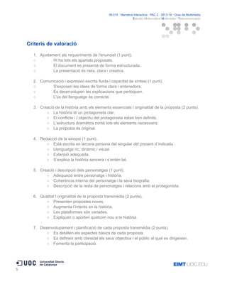 06.515 · Narrativa Interactiva · PAC 2 · 2013-14 · Grau de Multimèdia
Estudis d'Informàtica Multimèdia i Telecomunicació

Criteris de valoració
1. Ajustament als requeriments de l'enunciat (1 punt).
○
Hi ha tots els apartats proposats.
○
El document es presenta de forma estructurada.
○
La presentació és neta, clara i creativa.
2. Comunicació i expressió escrita fluida i capacitat de síntesi (1 punt).
○
S'exposen les idees de forma clara i entenedora.
○
Es desenvolupen les explicacions que pertoquen.
○
L'ús del llenguatge és correcte.
3. Creació de la història amb els elements essencials i originalitat de la proposta (2 punts).
○ La història té un protagonista clar.
○ El conflicte i l`objectiu del protagonista estan ben definits.
○ L’estructura dramàtica conté tots els elements necessaris.
○ La proposta és original.
4. Redacció de la sinopsi (1 punt).
○ Està escrita en tercera persona del singular del present d´indicatiu.
○ Llenguatge ric, dinàmic i visual.
○ Extensió adequada.
○ S’explica la història sencera i s’entén bé.
5. Creació i descripció dels personatges (1 punt).
○ Adequació entre personatge i història.
○ Coherència interna del personatge i la seva biografia.
○ Descripció de la resta de personatges i relacions amb el protagonista.
6. Qualitat i originalitat de la proposta transmèdia (2 punts).
○ Presenten propostes noves.
○ Augmenta l’Interès en la història.
○ Les plataformes són variades.
○ Expliquen o aporten quelcom nou a la història.
7. Desenvolupament i planificació de cada proposta transmèdia (2 punts).
○ Es detallen els aspectes bàsics de cada proposta.
○ Es defineix amb claredat els seus objectius i el públic al qual es dirigeixen.
○ Fomenta la participació.

5

 