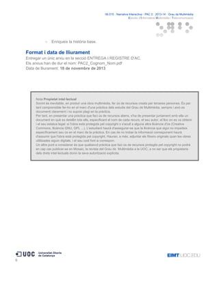 06.515 · Narrativa Interactiva · PAC 2 · 2013-14 · Grau de Multimèdia
Estudis d'Informàtica Multimèdia i Telecomunicació

○

Enriqueix la història base.

Format i data de lliurament
Entregar un únic arxiu en la secció ENTREGA I REGISTRE D'AC.
Els arxius han de dur el nom: PAC2_Cognom_Nom.pdf
Data de lliurament: 18 de novembre de 2013

Nota Propietat intel·lectual
Sovint és inevitable, en produir una obra multimèdia, fer ús de recursos creats per terceres persones. És per
tant comprensible fer-ho en el marc d'una pràctica dels estudis del Grau de Multimèdia, sempre i això es
documenti clarament i no suposi plagi en la pràctica.
Per tant, en presentar una pràctica que faci ús de recursos aliens, s'ha de presentar juntament amb ella un
document en què es detallin tots ells, especificant el nom de cada recurs, el seu autor, el lloc on es va obtenir
i el seu estatus legal: si l'obra està protegida pel copyright o s'acull a alguna altra llicència d'ús (Creative
Commons, llicència GNU, GPL ...). L'estudiant haurà d'assegurar-se que la llicència que sigui no impedeix
específicament seu ús en el marc de la pràctica. En cas de no trobar la informació corresponent haurà
d'assumir que l'obra està protegida pel copyright. Hauran, a més, adjuntar els fitxers originals quan les obres
utilitzades siguin digitals, i el seu codi font si correspon.
Un altre punt a considerar és que qualsevol pràctica que faci ús de recursos protegits pel copyright no podrà
en cap cas publicar-se en Mosaic, la revista del Grau de Multimèdia a la UOC, a no ser que els propietaris
dels drets intel·lectuals donin la seva autorització explícita.

6

 