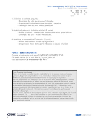 06.515 · Narrativa Interactiva · PAC 3 · 2013-14 · Grau de Multimèdia
Estudis d'Informàtica Multimèdia i Telecomunicació

4. Anàlisi de la narració. (2 punts).
○ Descripció del relat que proposa l’interactiu.
○ Argumentació sobre l’estructura dramàtica i narrativa.
○ Descripció dels recursos narratius emprats.
5. Anàlisi dels elements de la interactivitat. (2 punts).
○ Anàlisi exhaustiu i coherent dels recursos interactius que s’utilitzen.
○ Descripció del tipus i nivell d’interactivitat.
6. Anàlisi de la navegació del l’interactiu. (2 punts).
○ Anàlisi dels diferents models de organització.
○ Diagrama de fluxos de les parts indicades en aquest enunciat.

Format i data de lliurament
Entregar un únic arxiu en la secció ENTREGA I REGISTRE D'AC.
Els arxius han de dur el nom: PAC3_Cognom_Nom.pdf
Data de lliurament: 5 de desembre de 2013.

Nota: Propietat intel·lectual
Sovint és inevitable, en produir una obra multimèdia, fer ús de recursos creats per terceres
persones. És per tant comprensible fer-ho en el marc d'una pràctica dels estudis del Grau
Multimèdia, sempre i això es documenti clarament i no suposi plagi en la pràctica.
Per tant, en presentar una pràctica que faci ús de recursos aliens, s'ha de presentar juntament
amb ella un document en què es detallin tots ells, especificant el nom de cada recurs, el seu
autor, el lloc on es va obtenir i el seu estatus legal: si l'obra està protegida pel copyright o s'acull
a alguna altra llicència d'ús (Creative Commons, llicència GNU, GPL ...). L'estudiant haurà
d'assegurar-se que la llicència que sigui no impedeix específicament seu ús en el marc de la
pràctica. En cas de no trobar la informació corresponent haurà d'assumir que l'obra està
protegida pel copyright.
Hauran, a més, adjuntar els fitxers originals quan les obres utilitzades siguin digitals, i el seu codi
font si correspon. Un
altre punt a considerar és que qualsevol pràctica que faci ús de
recursos protegits pel copyright no podrà en cap cas publicar-se en Mosaic, la revista del
Graduat en Multimèdia a la UOC, a no ser que els propietaris dels drets intel·lectuals donin la
seva autorització explícita.

3

 