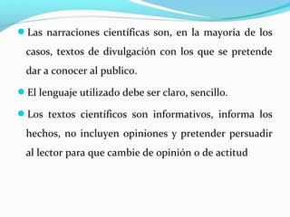 Las narraciones científicas son, en la mayoría de los
casos, textos de divulgación con los que se pretende
dar a conocer al publico.
El lenguaje utilizado debe ser claro, sencillo.
Los textos científicos son informativos, informa los
hechos, no incluyen opiniones y pretender persuadir
al lector para que cambie de opinión o de actitud
 