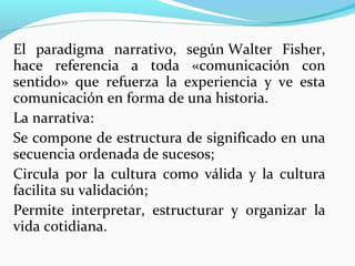 El  paradigma  narrativo,  según Walter  Fisher, 
hace  referencia  a  toda  «comunicación  con 
sentido»  que  refuerza  la  experiencia  y  ve  esta 
comunicación en forma de una historia.
La narrativa:
Se compone de estructura de significado en una 
secuencia ordenada de sucesos;
Circula  por  la  cultura  como  válida  y  la  cultura 
facilita su validación;
Permite  interpretar,  estructurar  y  organizar  la 
vida cotidiana.
 