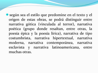 según sea el estilo que predomine en el texto y el
origen de estas obras, se podrá distinguir entre
narrativa gótica (vinculada al terror), narrativa
poética (grupo donde resaltan, entre otras, la
poesía épica y la poesía lírica), narrativa de tipo
costumbrista, narrativa hipertextual, narrativa
moderna, narrativa contemporánea, narrativa
esclavista y narrativa latinoamericana, entre
muchas otras.
 