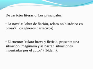 De carácter literario. Los principales:
• La novela: “obra de ficción, relato no histórico en
prosa”( Los géneros narrativos).
• El cuento: “relato breve y ficticio, presenta una
situación imaginaria y se narran situaciones
inventadas por el autor” (Ibídem).
 