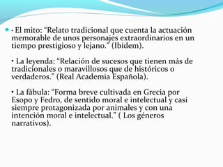 • El mito: “Relato tradicional que cuenta la actuación
memorable de unos personajes extraordinarios en un
tiempo prestigioso y lejano.” (Ibídem).
• La leyenda: “Relación de sucesos que tienen más de
tradicionales o maravillosos que de históricos o
verdaderos.” (Real Academia Española).
• La fábula: “Forma breve cultivada en Grecia por
Esopo y Fedro, de sentido moral e intelectual y casi
siempre protagonizada por animales y con una
intención moral e intelectual.” ( Los géneros
narrativos).
 