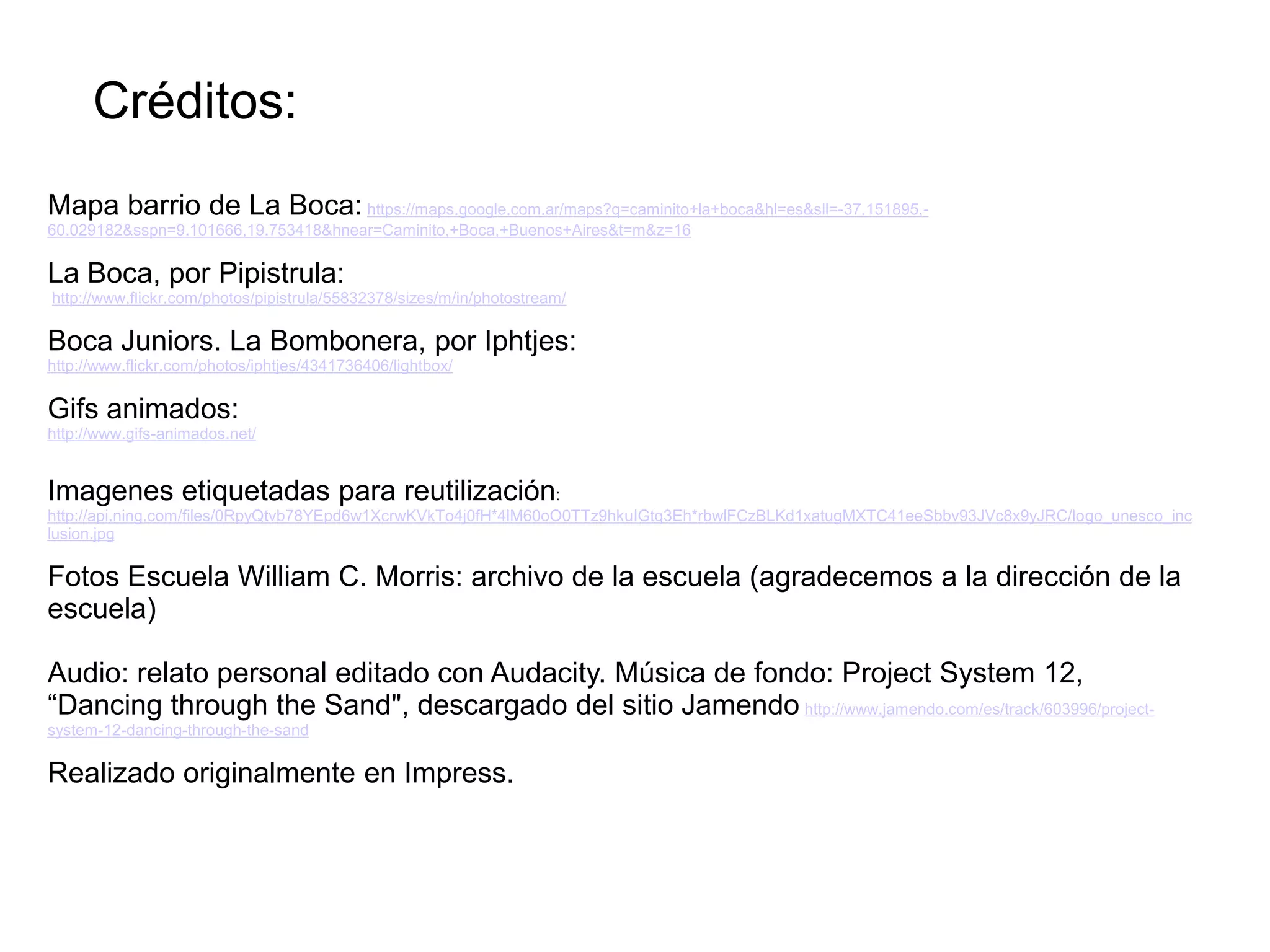 Créditos:
Mapa barrio de La Boca: https://maps.google.com.ar/maps?q=caminito+la+boca&hl=es&sll=-37.151895,-
60.029182&sspn=9.101666,19.753418&hnear=Caminito,+Boca,+Buenos+Aires&t=m&z=16
La Boca, por Pipistrula:
http://www.flickr.com/photos/pipistrula/55832378/sizes/m/in/photostream/
Boca Juniors. La Bombonera, por Iphtjes:
http://www.flickr.com/photos/iphtjes/4341736406/lightbox/
Gifs animados:
http://www.gifs-animados.net/
Imagenes etiquetadas para reutilización:
http://api.ning.com/files/0RpyQtvb78YEpd6w1XcrwKVkTo4j0fH*4lM60oO0TTz9hkuIGtq3Eh*rbwlFCzBLKd1xatugMXTC41eeSbbv93JVc8x9yJRC/logo_unesco_inc
lusion.jpg
Fotos Escuela William C. Morris: archivo de la escuela (agradecemos a la dirección de la
escuela)
Audio: relato personal editado con Audacity. Música de fondo: Project System 12,
“Dancing through the Sand", descargado del sitio Jamendo http://www.jamendo.com/es/track/603996/project-
system-12-dancing-through-the-sand
Realizado originalmente en Impress.