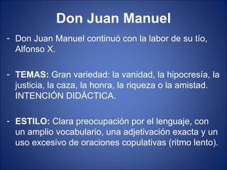 Don Juan Manuel Don Juan Manuel continuó con la labor de su tío, Alfonso X. TEMAS:  Gran variedad: la vanidad, la hipocresía, la justicia, la caza, la honra, la riqueza o la amistad. INTENCIÓN DIDÁCTICA. ESTILO:  Clara preocupación por el lenguaje, con un amplio vocabulario, una adjetivación exacta y un uso excesivo de oraciones copulativas (ritmo lento). 