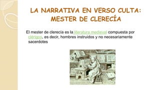 LA NARRATIVA EN VERSO CULTA:
MESTER DE CLERECÍA
El mester de clerecía es la literatura medieval compuesta por
clérigos, es decir, hombres instruidos y no necesariamente
sacerdotes
 