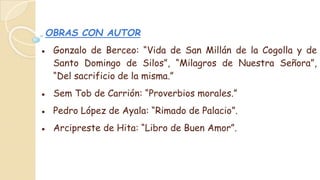 OBRAS CON AUTOR
● Gonzalo de Berceo: “Vida de San Millán de la Cogolla y de
Santo Domingo de Silos”, “Milagros de Nuestra Señora”,
“Del sacrificio de la misma.”
● Sem Tob de Carrión: “Proverbios morales.”
● Pedro López de Ayala: “Rimado de Palacio”.
● Arcipreste de Hita: “Libro de Buen Amor”.
 