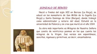 GONZALO DE BERCEO
Nació a finales del siglo XII en Berceo (La Rioja), se
educó en los monasterio de San Millán de la Cogolla (La
Rioja) y Santo Domingo de Silos (Burgos), donde trabajó
como administrador y notario del abad. Estudió en la
universidad de Palencia y se cree que murió en el año 1264.
Su obra más importante es Milagros de Nuestra Señora
que consta de veinticinco poemas en los que cuenta los
milagros de la Virgen. Sus versos son espontáneos,
sencillos, ingenuos y primitivos, es decir, encantadores.
 