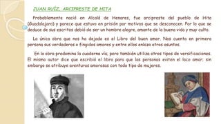 JUAN RUÍZ, ARCIPRESTE DE HITA
Probablemente nació en Alcalá de Henares, fue arcipreste del pueblo de Hita
(Guadalajara) y parece que estuvo en prisión por motivos que se desconocen. Por lo que se
deduce de sus escritos debió de ser un hombre alegre, amante de la buena vida y muy culto.
La única obra que nos ha dejado es el Libro del buen amor. Nos cuenta en primera
persona sus verdaderos o fingidos amores y entre ellos enlaza otros asuntos.
En la obra predomina la cuaderna vía; pero también utiliza otros tipos de versificaciones.
El mismo autor dice que escribió el libro para que las personas eviten el loco amor; sin
embargo se atribuye aventuras amorosas con todo tipo de mujeres.
 