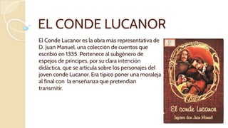 EL CONDE LUCANOR
El Conde Lucanor es la obra más representativa de
D. Juan Manuel, una colección de cuentos que
escribió en 1335. Pertenece al subgénero de
espejos de príncipes, por su clara intención
didáctica, que se articula sobre los personajes del
joven conde Lucanor. Era típico poner una moraleja
al final con la enseñanza que pretendían
transmitir.
 