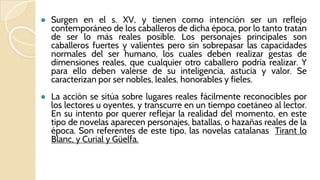 ● Surgen en el s. XV, y tienen como intención ser un reflejo
contemporáneo de los caballeros de dicha época, por lo tanto tratan
de ser lo más reales posible. Los personajes principales son
caballeros fuertes y valientes pero sin sobrepasar las capacidades
normales del ser humano, los cuales deben realizar gestas de
dimensiones reales, que cualquier otro caballero podría realizar. Y
para ello deben valerse de su inteligencia, astucia y valor. Se
caracterizan por ser nobles, leales, honorables y fieles.
● La acción se sitúa sobre lugares reales fácilmente reconocibles por
los lectores u oyentes, y transcurre en un tiempo coetáneo al lector.
En su intento por querer reflejar la realidad del momento, en este
tipo de novelas aparecen personajes, batallas, o hazañas reales de la
época. Son referentes de este tipo, las novelas catalanas Tirant lo
Blanc, y Curial y Güelfa.
 